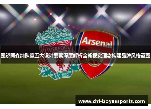 围绕阿森纳队徽五大设计要素深度解析全新视觉理念构建品牌风格蓝图