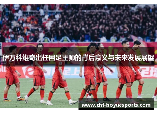伊万科维奇出任国足主帅的背后意义与未来发展展望