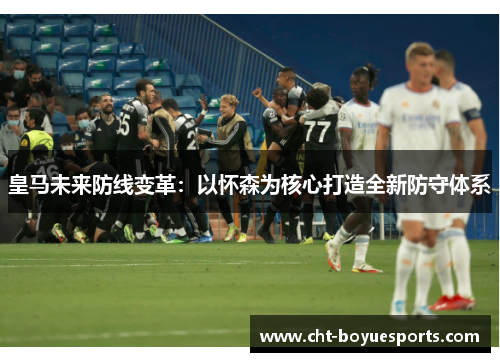 皇马未来防线变革：以怀森为核心打造全新防守体系