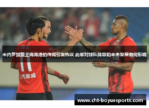 米内罗加盟上海海港的传闻引发热议 此举对球队阵容和未来发展有何影响